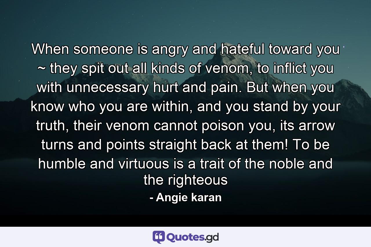 When someone is angry and hateful toward you ~ they spit out all kinds of venom, to inflict you with unnecessary hurt and pain. But when you know who you are within, and you stand by your truth, their venom cannot poison you, its arrow turns and points straight back at them! To be humble and virtuous is a trait of the noble and the righteous - Quote by Angie karan