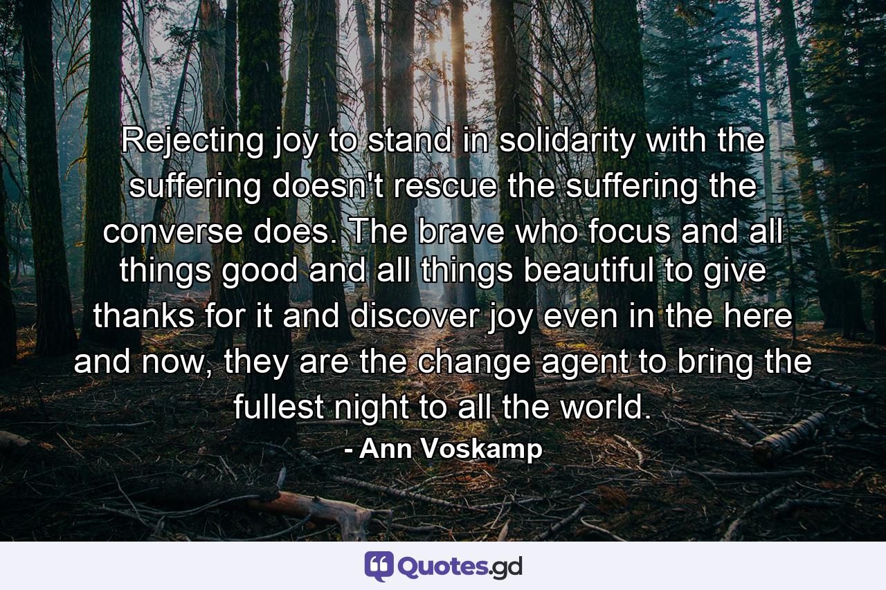 Rejecting joy to stand in solidarity with the suffering doesn't rescue the suffering the converse does. The brave who focus and all things good and all things beautiful to give thanks for it and discover joy even in the here and now, they are the change agent to bring the fullest night to all the world. - Quote by Ann Voskamp