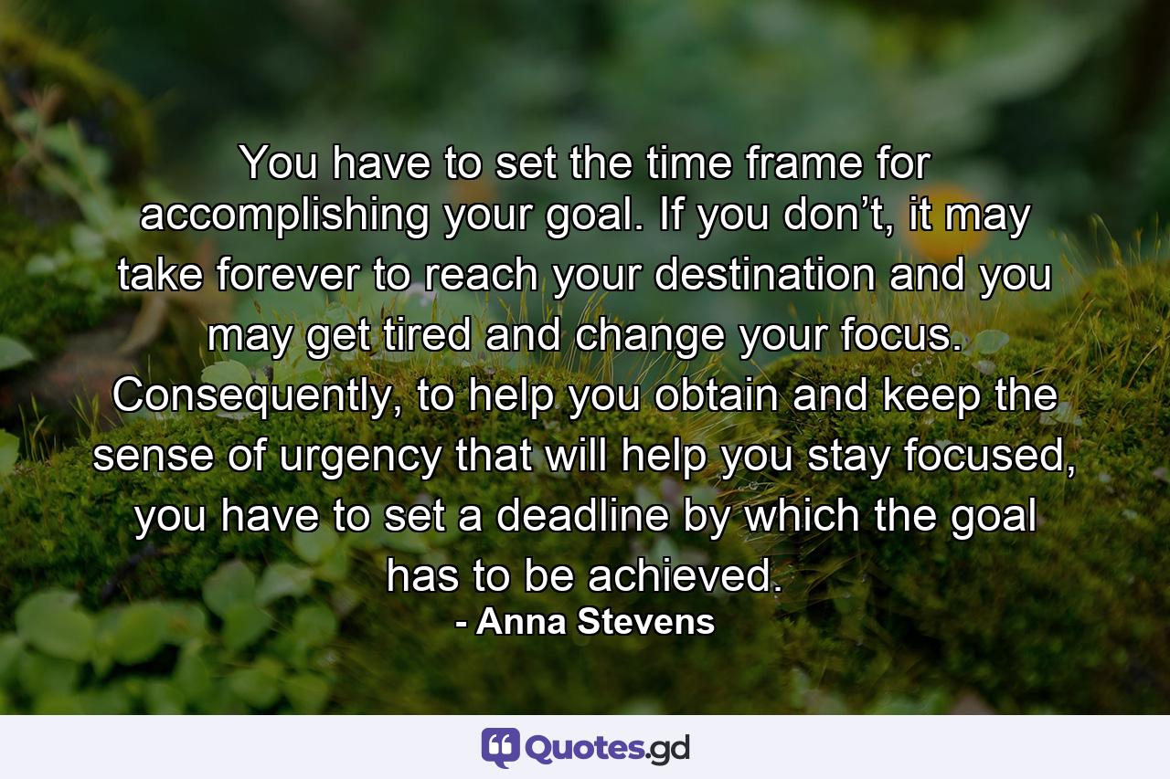 You have to set the time frame for accomplishing your goal. If you don’t, it may take forever to reach your destination and you may get tired and change your focus. Consequently, to help you obtain and keep the sense of urgency that will help you stay focused, you have to set a deadline by which the goal has to be achieved. - Quote by Anna Stevens