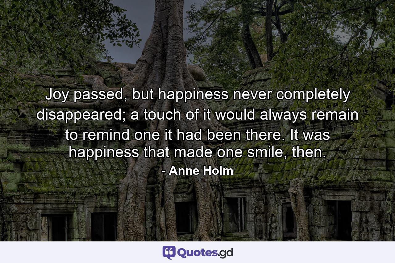 Joy passed, but happiness never completely disappeared; a touch of it would always remain to remind one it had been there. It was happiness that made one smile, then. - Quote by Anne Holm