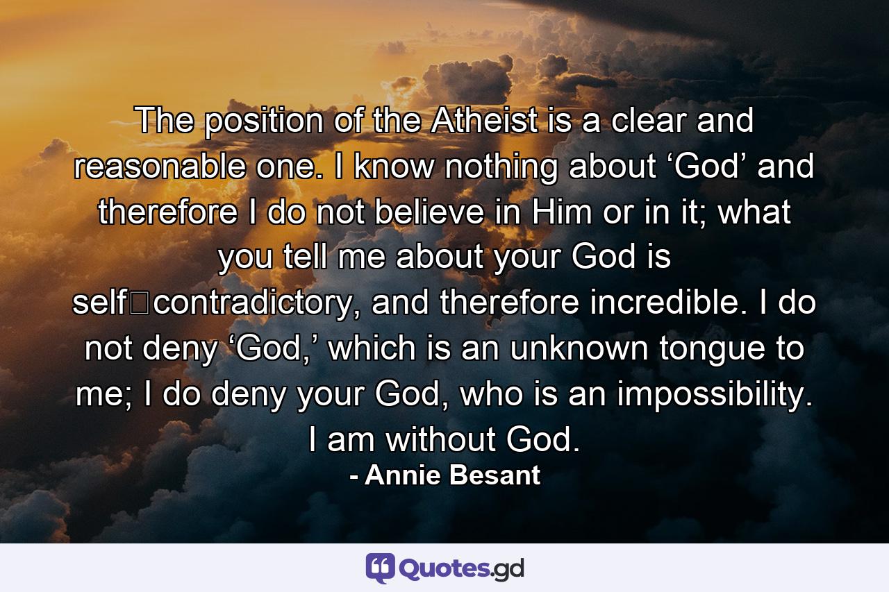 The position of the Atheist is a clear and reasonable one. I know nothing about ‘God’ and therefore I do not believe in Him or in it; what you tell me about your God is self‐contradictory, and therefore incredible. I do not deny ‘God,’ which is an unknown tongue to me; I do deny your God, who is an impossibility. I am without God. - Quote by Annie Besant