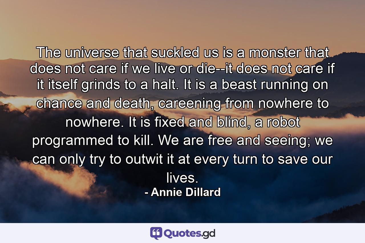 The universe that suckled us is a monster that does not care if we live or die--it does not care if it itself grinds to a halt. It is a beast running on chance and death, careening from nowhere to nowhere. It is fixed and blind, a robot programmed to kill. We are free and seeing; we can only try to outwit it at every turn to save our lives. - Quote by Annie Dillard