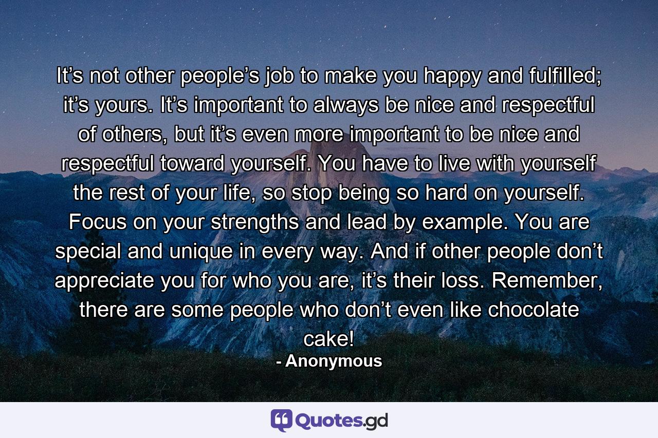 It’s not other people’s job to make you happy and fulfilled; it’s yours. It’s important to always be nice and respectful of others, but it’s even more important to be nice and respectful toward yourself. You have to live with yourself the rest of your life, so stop being so hard on yourself. Focus on your strengths and lead by example. You are special and unique in every way. And if other people don’t appreciate you for who you are, it’s their loss. Remember, there are some people who don’t even like chocolate cake! - Quote by Anonymous