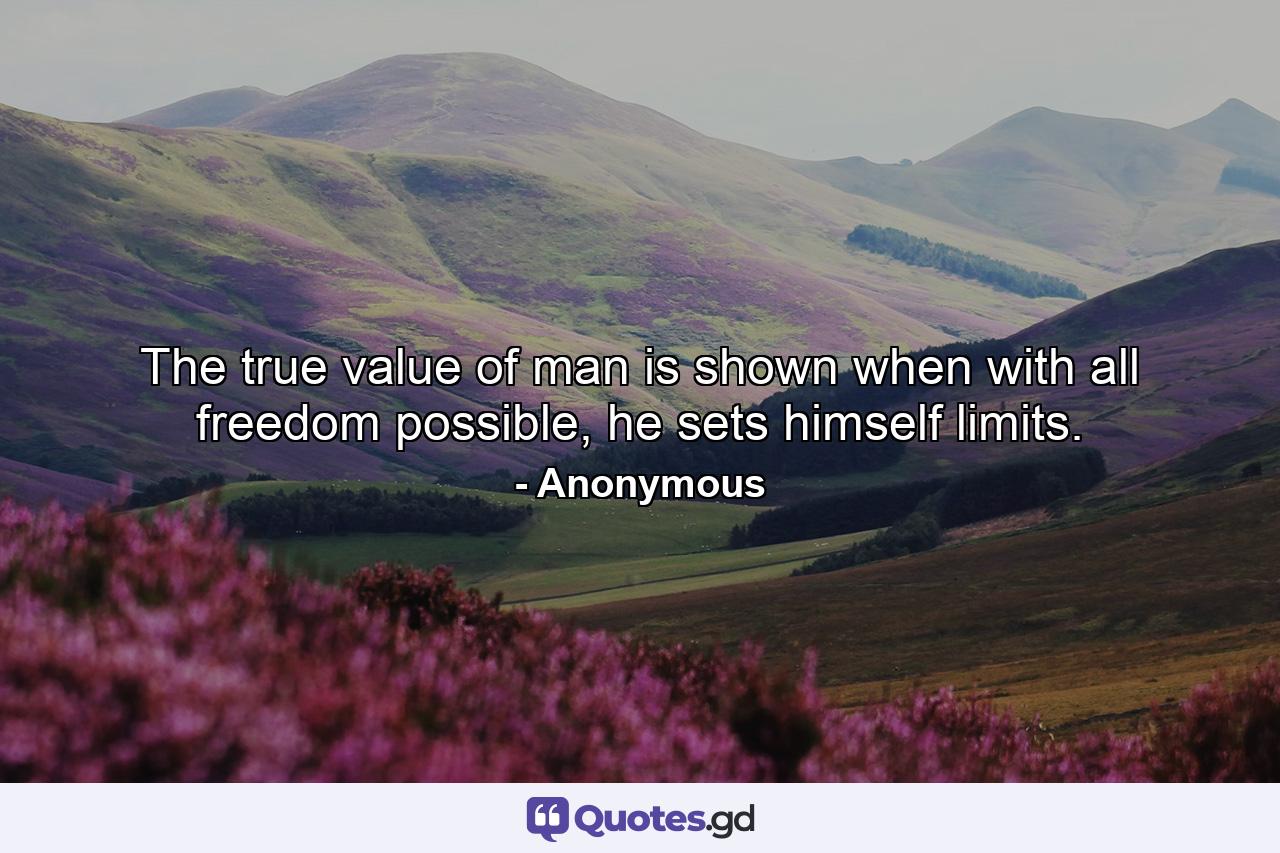 The true value of man is shown when with all freedom possible, he sets himself limits. - Quote by Anonymous