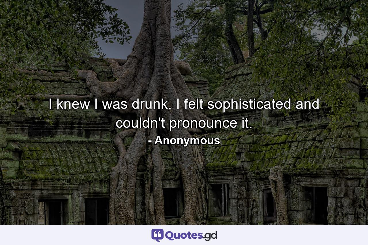 I knew I was drunk. I felt sophisticated and couldn't pronounce it. - Quote by Anonymous