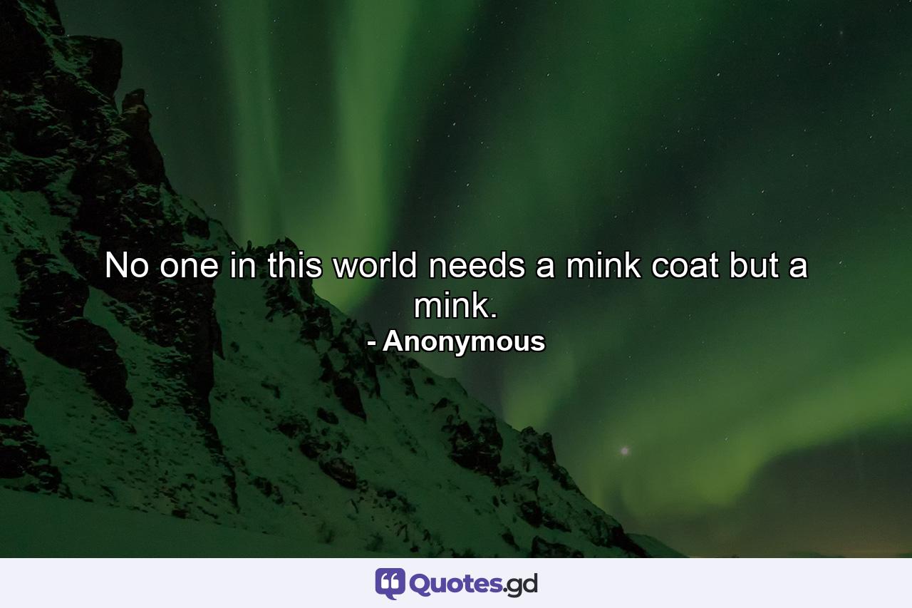 No one in this world needs a mink coat but a mink. - Quote by Anonymous