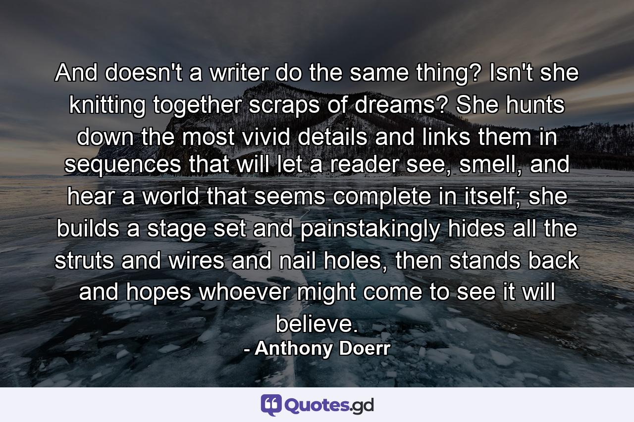 And doesn't a writer do the same thing? Isn't she knitting together scraps of dreams? She hunts down the most vivid details and links them in sequences that will let a reader see, smell, and hear a world that seems complete in itself; she builds a stage set and painstakingly hides all the struts and wires and nail holes, then stands back and hopes whoever might come to see it will believe. - Quote by Anthony Doerr