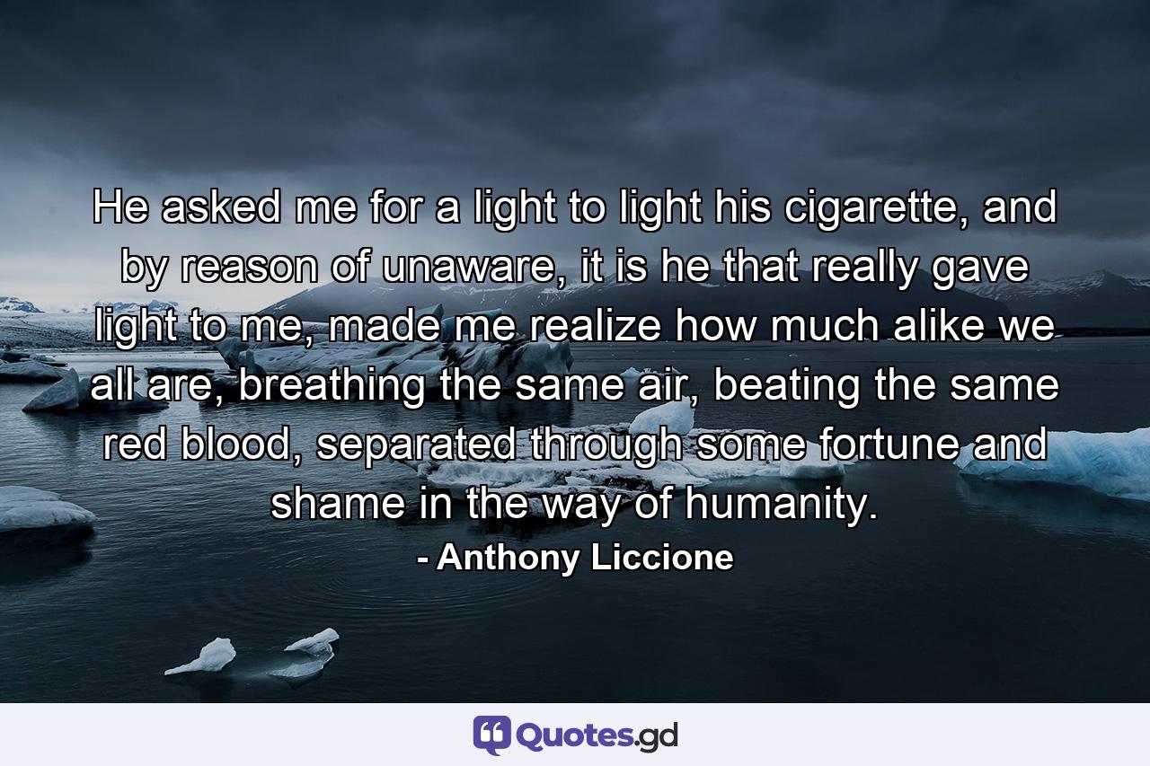 He asked me for a light to light his cigarette, and by reason of unaware, it is he that really gave light to me, made me realize how much alike we all are, breathing the same air, beating the same red blood, separated through some fortune and shame in the way of humanity. - Quote by Anthony Liccione