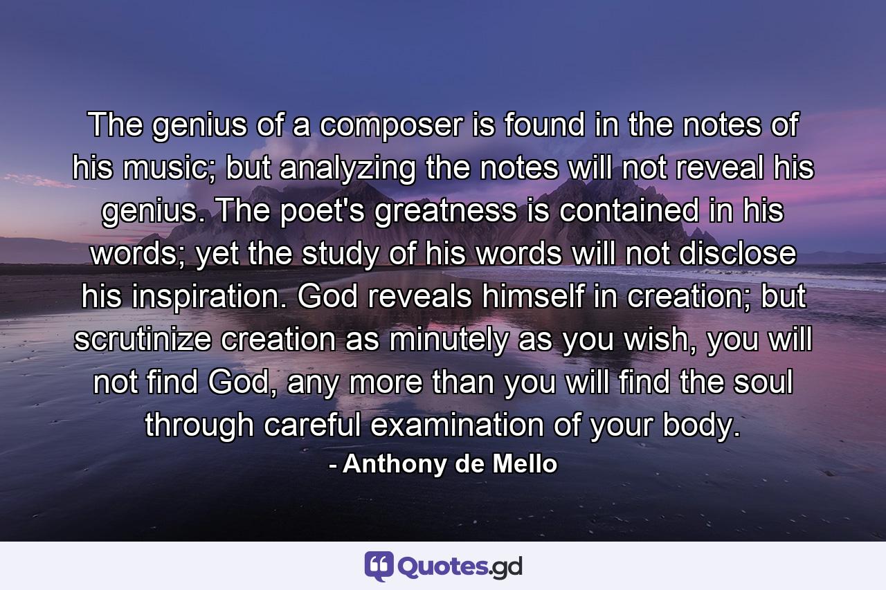 The genius of a composer is found in the notes of his music; but analyzing the notes will not reveal his genius. The poet's greatness is contained in his words; yet the study of his words will not disclose his inspiration. God reveals himself in creation; but scrutinize creation as minutely as you wish, you will not find God, any more than you will find the soul through careful examination of your body. - Quote by Anthony de Mello