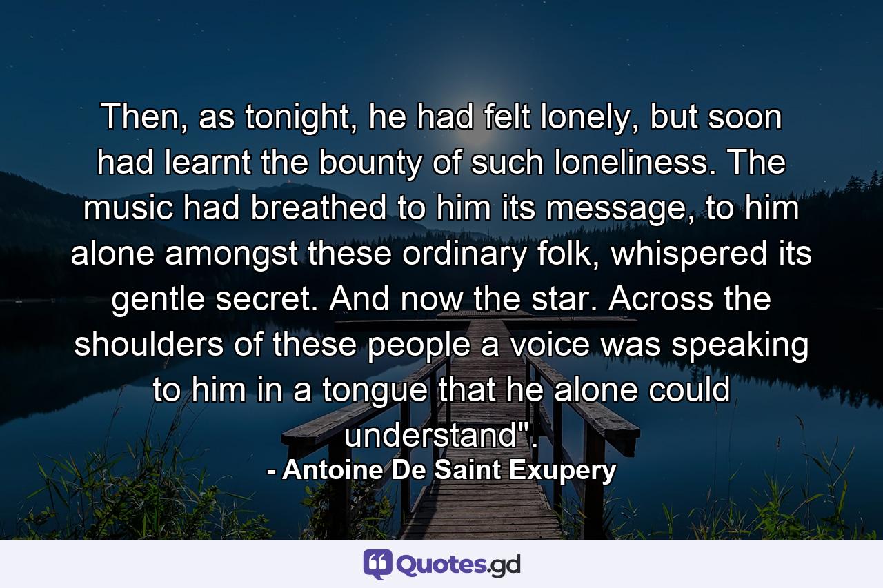 Then, as tonight, he had felt lonely, but soon had learnt the bounty of such loneliness. The music had breathed to him its message, to him alone amongst these ordinary folk, whispered its gentle secret. And now the star. Across the shoulders of these people a voice was speaking to him in a tongue that he alone could understand