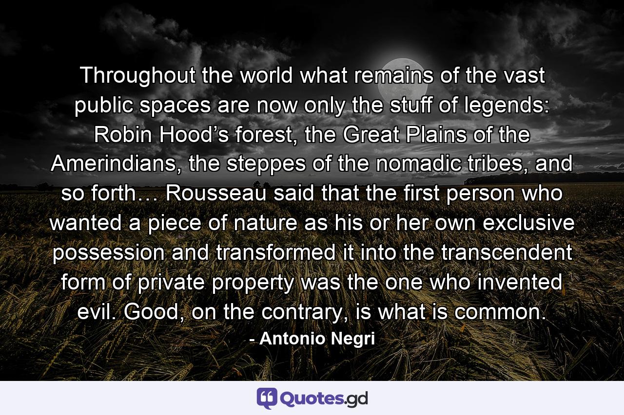 Throughout the world what remains of the vast public spaces are now only the stuff of legends: Robin Hood’s forest, the Great Plains of the Amerindians, the steppes of the nomadic tribes, and so forth… Rousseau said that the first person who wanted a piece of nature as his or her own exclusive possession and transformed it into the transcendent form of private property was the one who invented evil. Good, on the contrary, is what is common. - Quote by Antonio Negri