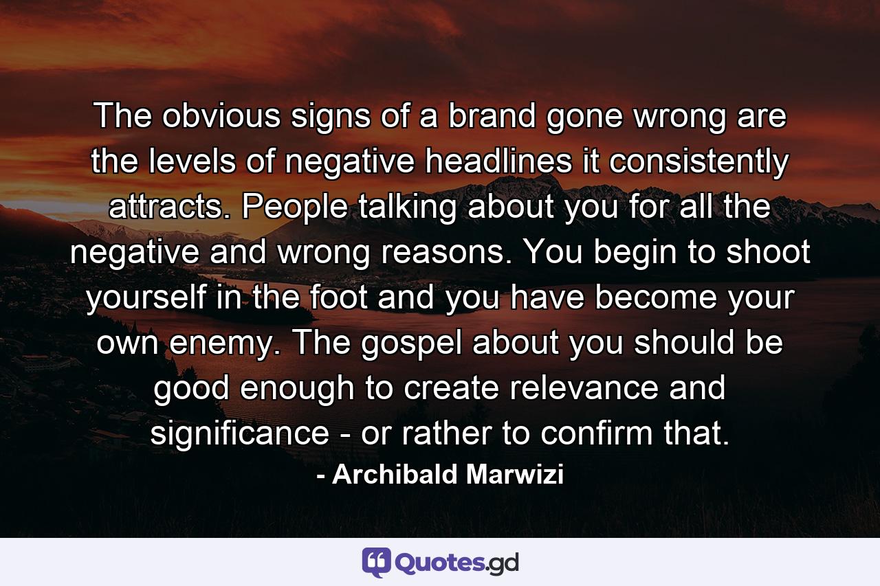 The obvious signs of a brand gone wrong are the levels of negative headlines it consistently attracts. People talking about you for all the negative and wrong reasons. You begin to shoot yourself in the foot and you have become your own enemy. The gospel about you should be good enough to create relevance and significance - or rather to confirm that. - Quote by Archibald Marwizi