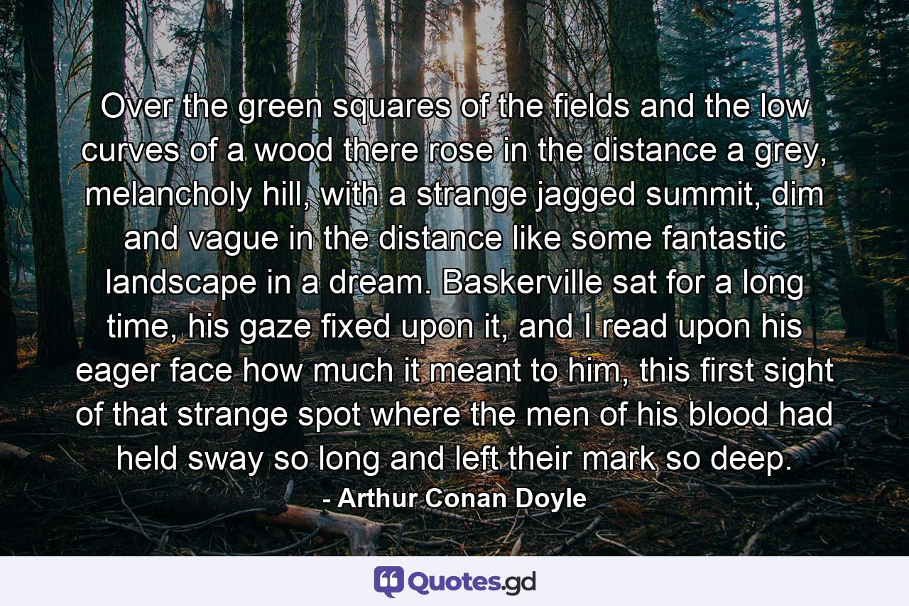 Over the green squares of the fields and the low curves of a wood there rose in the distance a grey, melancholy hill, with a strange jagged summit, dim and vague in the distance like some fantastic landscape in a dream. Baskerville sat for a long time, his gaze fixed upon it, and I read upon his eager face how much it meant to him, this first sight of that strange spot where the men of his blood had held sway so long and left their mark so deep. - Quote by Arthur Conan Doyle