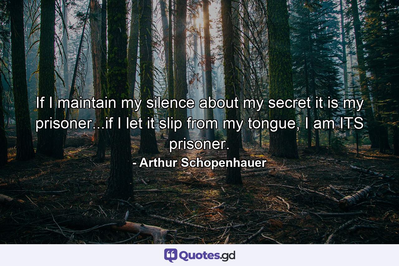 If I maintain my silence about my secret it is my prisoner...if I let it slip from my tongue, I am ITS prisoner. - Quote by Arthur Schopenhauer