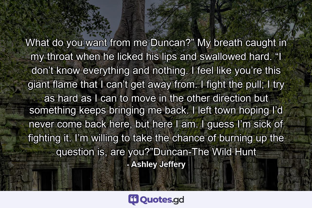 What do you want from me Duncan?” My breath caught in my throat when he licked his lips and swallowed hard. “I don’t know everything and nothing. I feel like you’re this giant flame that I can’t get away from. I fight the pull; I try as hard as I can to move in the other direction but something keeps bringing me back. I left town hoping I’d never come back here, but here I am. I guess I’m sick of fighting it. I’m willing to take the chance of burning up the question is, are you?”Duncan-The Wild Hunt - Quote by Ashley Jeffery