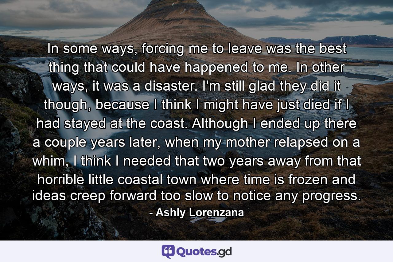 In some ways, forcing me to leave was the best thing that could have happened to me. In other ways, it was a disaster. I'm still glad they did it though, because I think I might have just died if I had stayed at the coast. Although I ended up there a couple years later, when my mother relapsed on a whim, I think I needed that two years away from that horrible little coastal town where time is frozen and ideas creep forward too slow to notice any progress. - Quote by Ashly Lorenzana