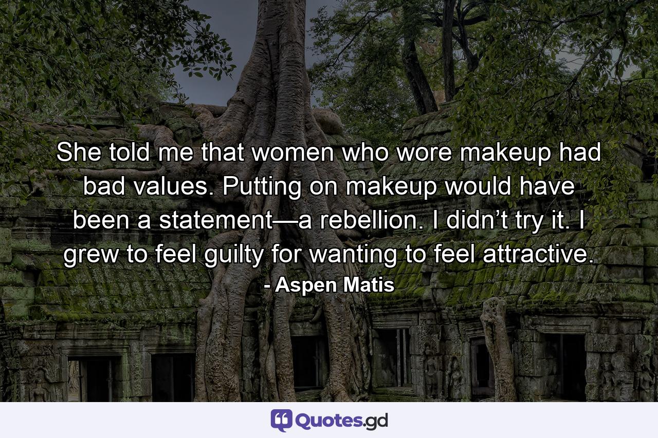 She told me that women who wore makeup had bad values. Putting on makeup would have been a statement—a rebellion. I didn’t try it. I grew to feel guilty for wanting to feel attractive. - Quote by Aspen Matis