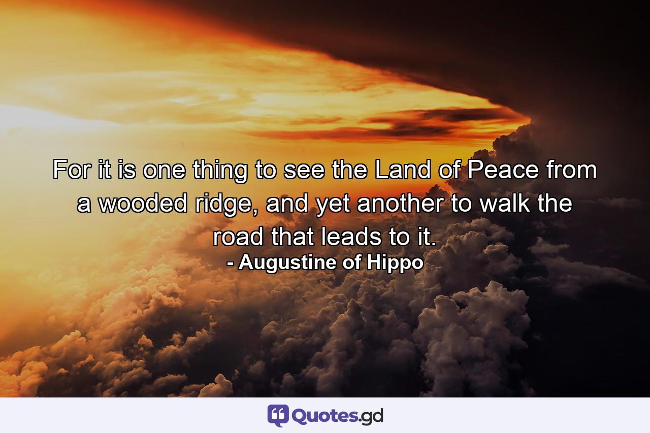 For it is one thing to see the Land of Peace from a wooded ridge, and yet another to walk the road that leads to it. - Quote by Augustine of Hippo