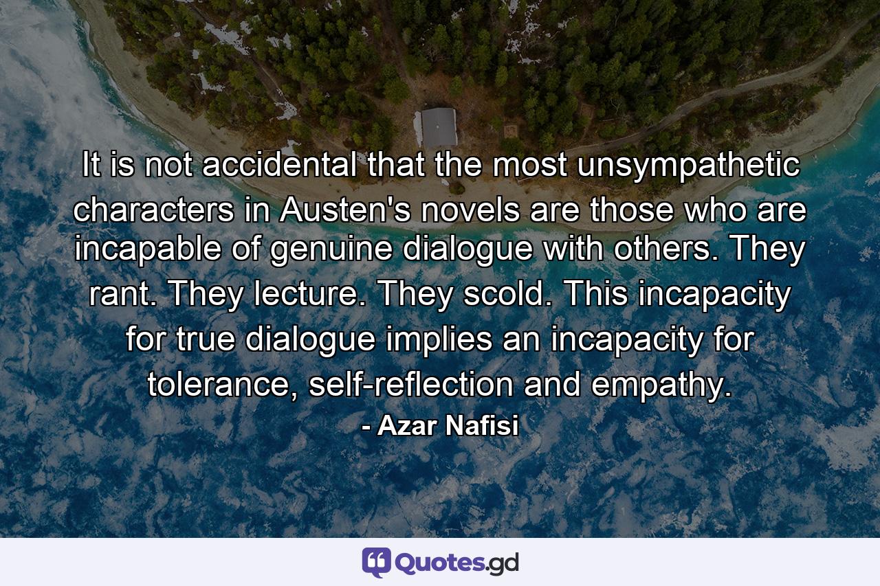 It is not accidental that the most unsympathetic characters in Austen's novels are those who are incapable of genuine dialogue with others. They rant. They lecture. They scold. This incapacity for true dialogue implies an incapacity for tolerance, self-reflection and empathy. - Quote by Azar Nafisi