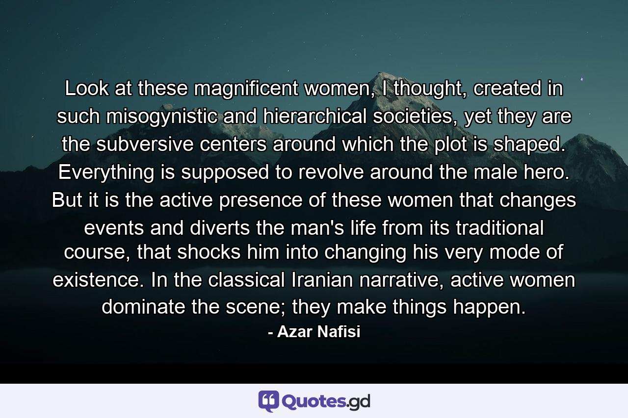 Look at these magnificent women, I thought, created in such misogynistic and hierarchical societies, yet they are the subversive centers around which the plot is shaped. Everything is supposed to revolve around the male hero. But it is the active presence of these women that changes events and diverts the man's life from its traditional course, that shocks him into changing his very mode of existence. In the classical Iranian narrative, active women dominate the scene; they make things happen. - Quote by Azar Nafisi