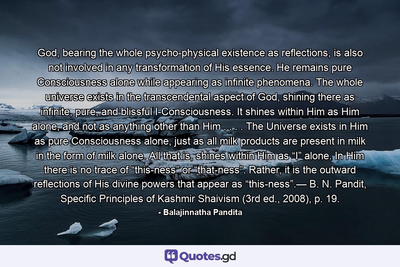 God, bearing the whole psycho-physical existence as reflections, is also not involved in any transformation of His essence. He remains pure Consciousness alone while appearing as infinite phenomena. The whole universe exists in the transcendental aspect of God, shining there as infinite, pure, and blissful I-Consciousness. It shines within Him as Him alone, and not as anything other than Him . . . . The Universe exists in Him as pure Consciousness alone, just as all milk products are present in milk in the form of milk alone. All that is, shines within Him as “I” alone. In Him there is no trace of “this-ness” or “that-ness”. Rather, it is the outward reflections of His divine powers that appear as “this-ness”.— B. N. Pandit, Specific Principles of Kashmir Shaivism (3rd ed., 2008), p. 19. - Quote by Balajinnatha Pandita