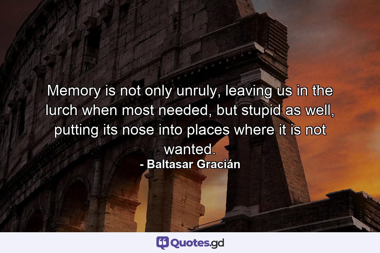 Memory is not only unruly, leaving us in the lurch when most needed, but stupid as well, putting its nose into places where it is not wanted. - Quote by Baltasar Gracián