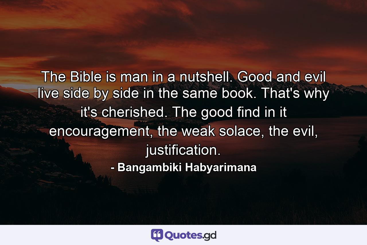 The Bible is man in a nutshell. Good and evil live side by side in the same book. That's why it's cherished. The good find in it encouragement, the weak solace, the evil, justification. - Quote by Bangambiki Habyarimana