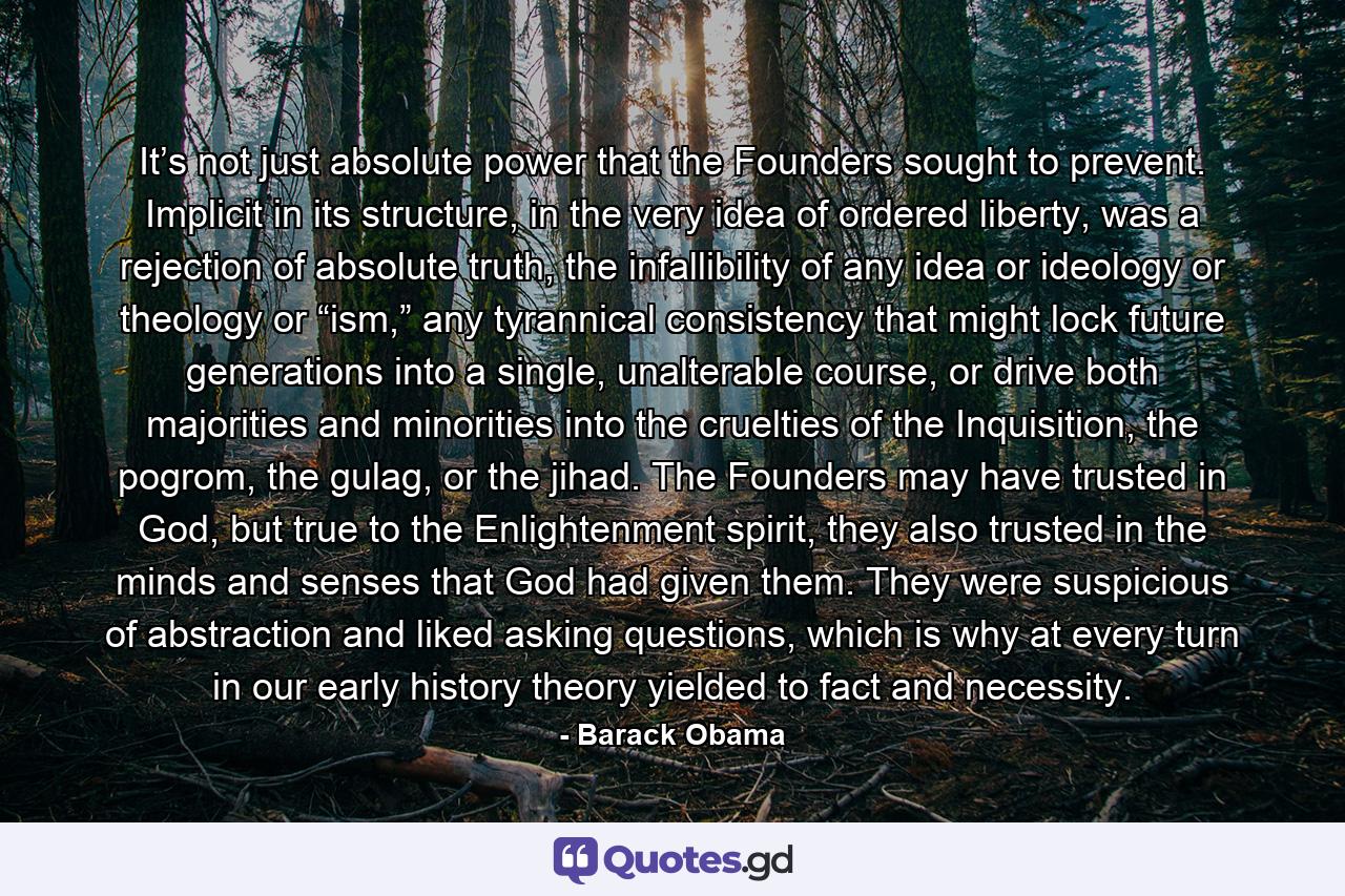 It’s not just absolute power that the Founders sought to prevent. Implicit in its structure, in the very idea of ordered liberty, was a rejection of absolute truth, the infallibility of any idea or ideology or theology or “ism,” any tyrannical consistency that might lock future generations into a single, unalterable course, or drive both majorities and minorities into the cruelties of the Inquisition, the pogrom, the gulag, or the jihad. The Founders may have trusted in God, but true to the Enlightenment spirit, they also trusted in the minds and senses that God had given them. They were suspicious of abstraction and liked asking questions, which is why at every turn in our early history theory yielded to fact and necessity. - Quote by Barack Obama