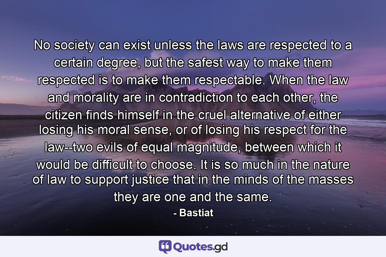 No society can exist unless the laws are respected to a certain degree, but the safest way to make them respected is to make them respectable. When the law and morality are in contradiction to each other, the citizen finds himself in the cruel alternative of either losing his moral sense, or of losing his respect for the law--two evils of equal magnitude, between which it would be difficult to choose. It is so much in the nature of law to support justice that in the minds of the masses they are one and the same. - Quote by Bastiat