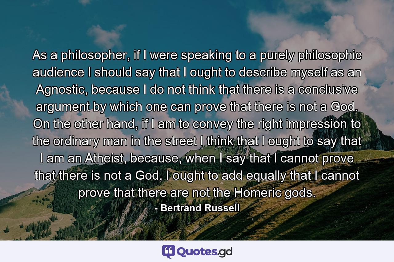 As a philosopher, if I were speaking to a purely philosophic audience I should say that I ought to describe myself as an Agnostic, because I do not think that there is a conclusive argument by which one can prove that there is not a God. On the other hand, if I am to convey the right impression to the ordinary man in the street I think that I ought to say that I am an Atheist, because, when I say that I cannot prove that there is not a God, I ought to add equally that I cannot prove that there are not the Homeric gods. - Quote by Bertrand Russell