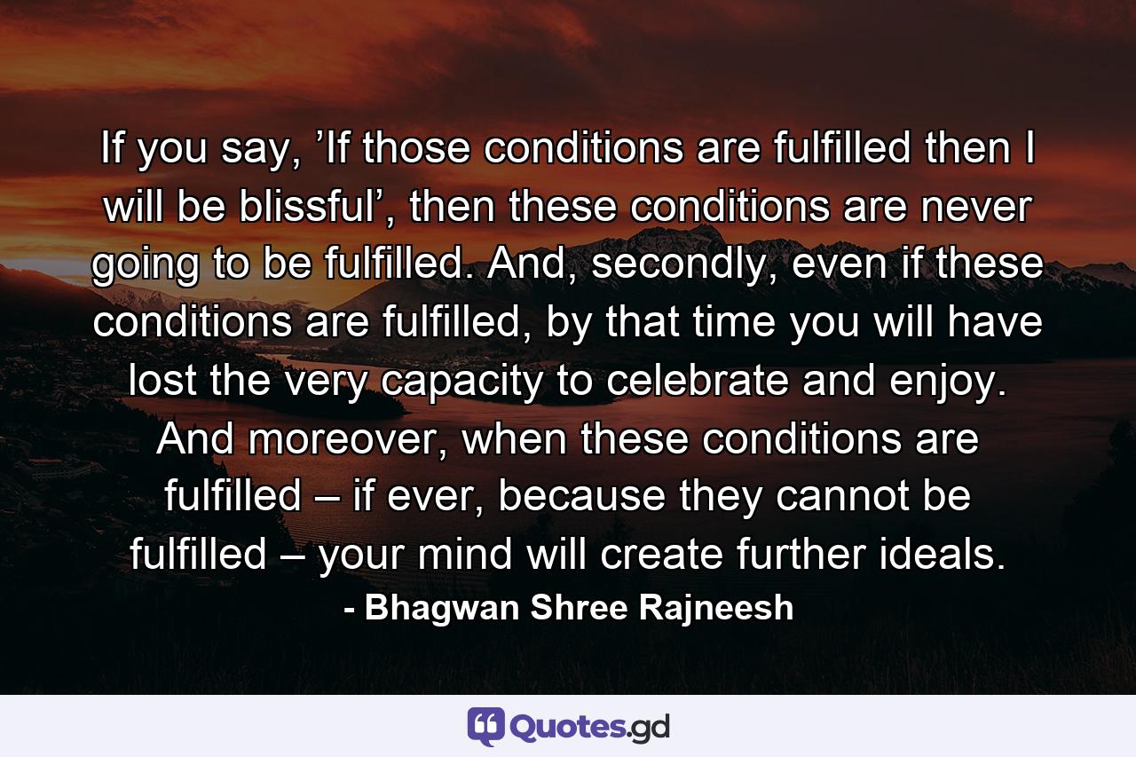 If you say, ’If those conditions are fulfilled then I will be blissful’, then these conditions are never going to be fulfilled. And, secondly, even if these conditions are fulfilled, by that time you will have lost the very capacity to celebrate and enjoy. And moreover, when these conditions are fulfilled – if ever, because they cannot be fulfilled – your mind will create further ideals. - Quote by Bhagwan Shree Rajneesh