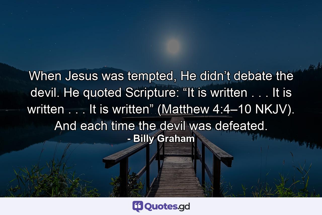 When Jesus was tempted, He didn’t debate the devil. He quoted Scripture: “It is written . . . It is written . . . It is written” (Matthew 4:4–10 NKJV). And each time the devil was defeated. - Quote by Billy Graham