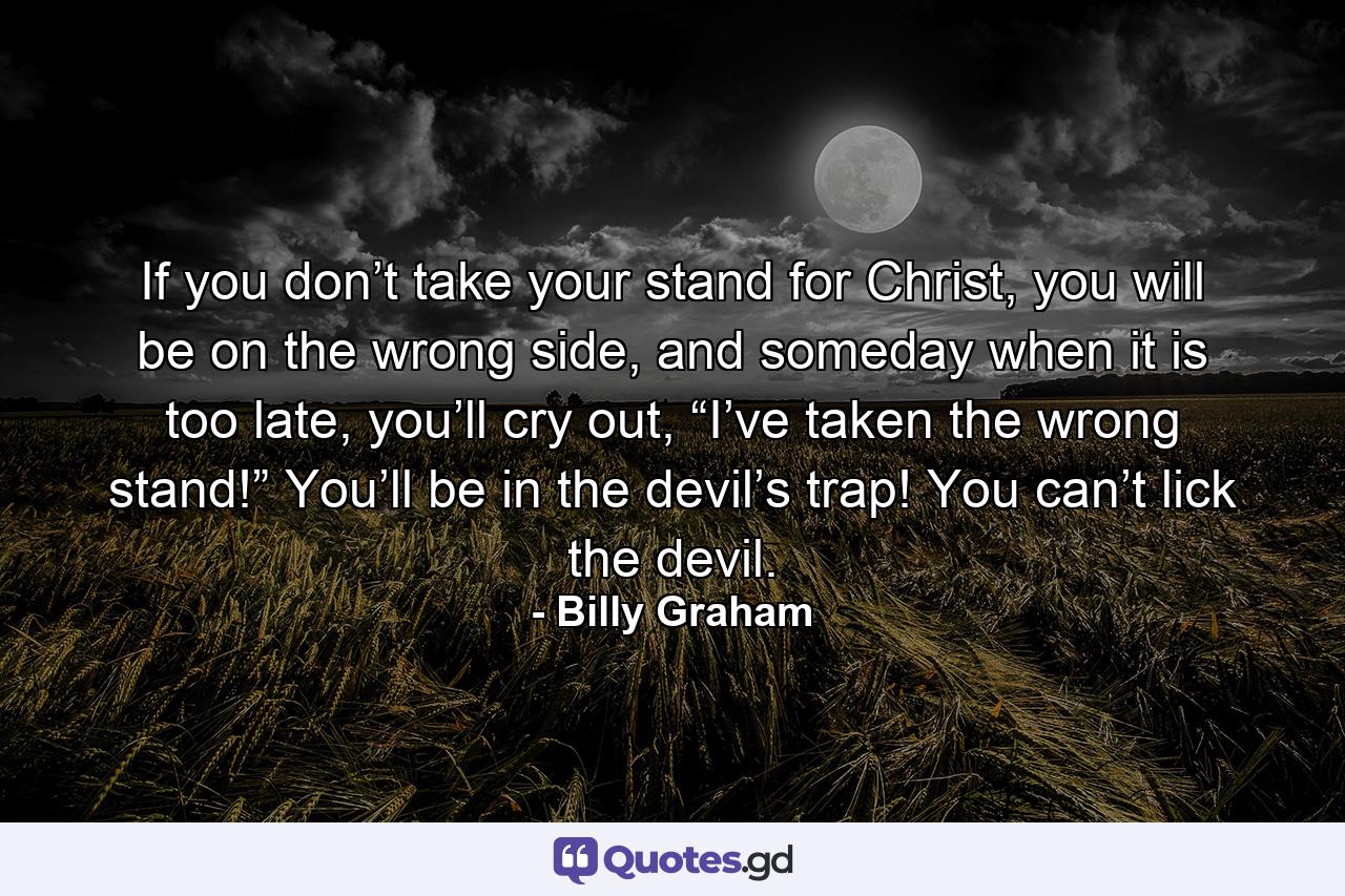 If you don’t take your stand for Christ, you will be on the wrong side, and someday when it is too late, you’ll cry out, “I’ve taken the wrong stand!” You’ll be in the devil’s trap! You can’t lick the devil. - Quote by Billy Graham