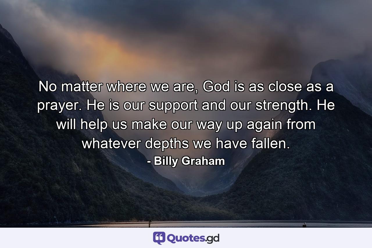 No matter where we are, God is as close as a prayer. He is our support and our strength. He will help us make our way up again from whatever depths we have fallen. - Quote by Billy Graham