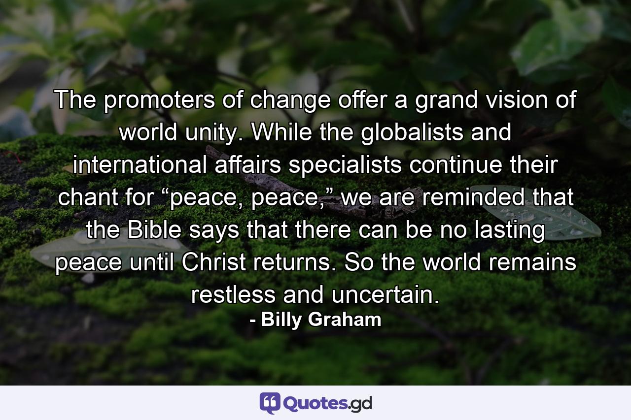 The promoters of change offer a grand vision of world unity. While the globalists and international affairs specialists continue their chant for “peace, peace,” we are reminded that the Bible says that there can be no lasting peace until Christ returns. So the world remains restless and uncertain. - Quote by Billy Graham