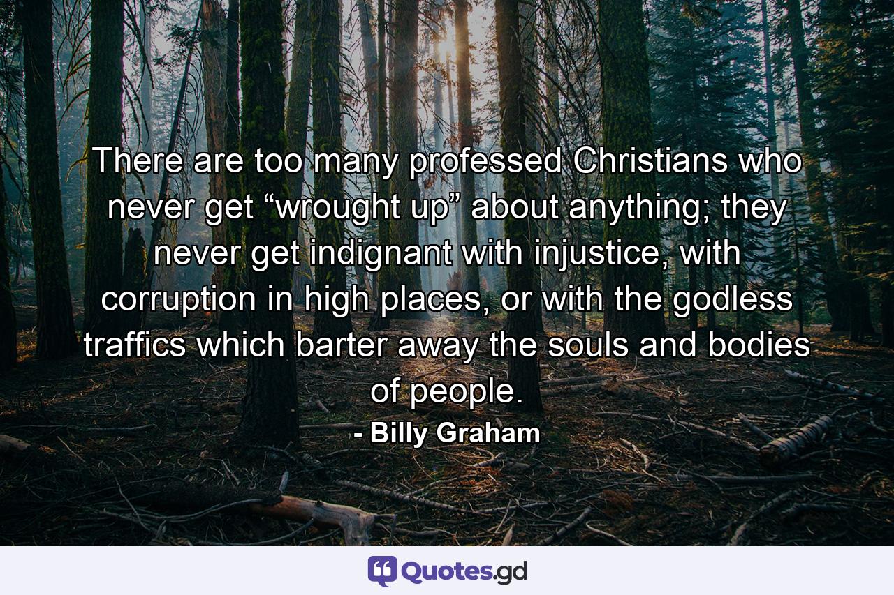 There are too many professed Christians who never get “wrought up” about anything; they never get indignant with injustice, with corruption in high places, or with the godless traffics which barter away the souls and bodies of people. - Quote by Billy Graham