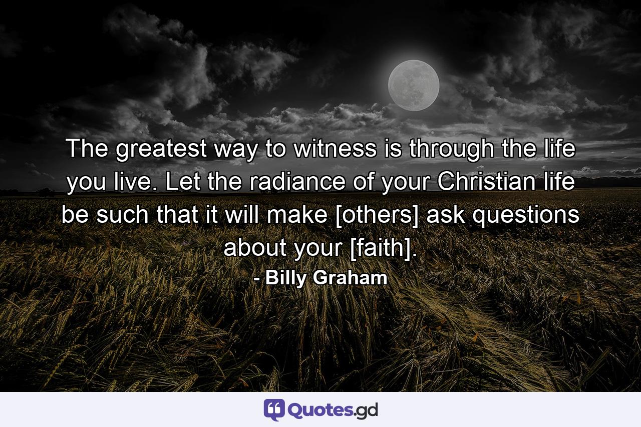 The greatest way to witness is through the life you live. Let the radiance of your Christian life be such that it will make [others] ask questions about your [faith]. - Quote by Billy Graham