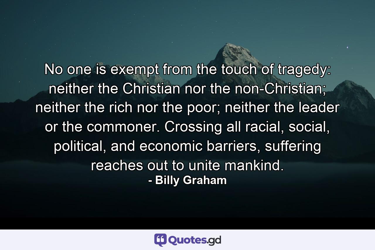 No one is exempt from the touch of tragedy: neither the Christian nor the non-Christian; neither the rich nor the poor; neither the leader or the commoner. Crossing all racial, social, political, and economic barriers, suffering reaches out to unite mankind. - Quote by Billy Graham