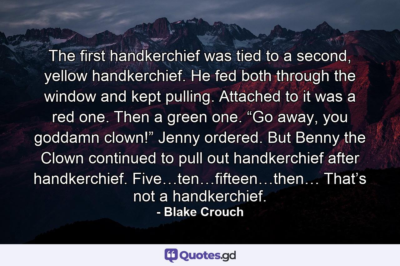 The first handkerchief was tied to a second, yellow handkerchief. He fed both through the window and kept pulling. Attached to it was a red one. Then a green one. “Go away, you goddamn clown!” Jenny ordered. But Benny the Clown continued to pull out handkerchief after handkerchief. Five…ten…fifteen…then… That’s not a handkerchief. - Quote by Blake Crouch