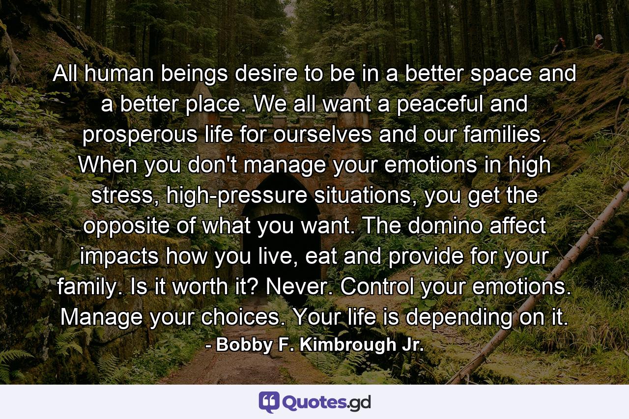 All human beings desire to be in a better space and a better place. We all want a peaceful and prosperous life for ourselves and our families. When you don't manage your emotions in high stress, high-pressure situations, you get the opposite of what you want. The domino affect impacts how you live, eat and provide for your family. Is it worth it? Never. Control your emotions. Manage your choices. Your life is depending on it. - Quote by Bobby F. Kimbrough Jr.