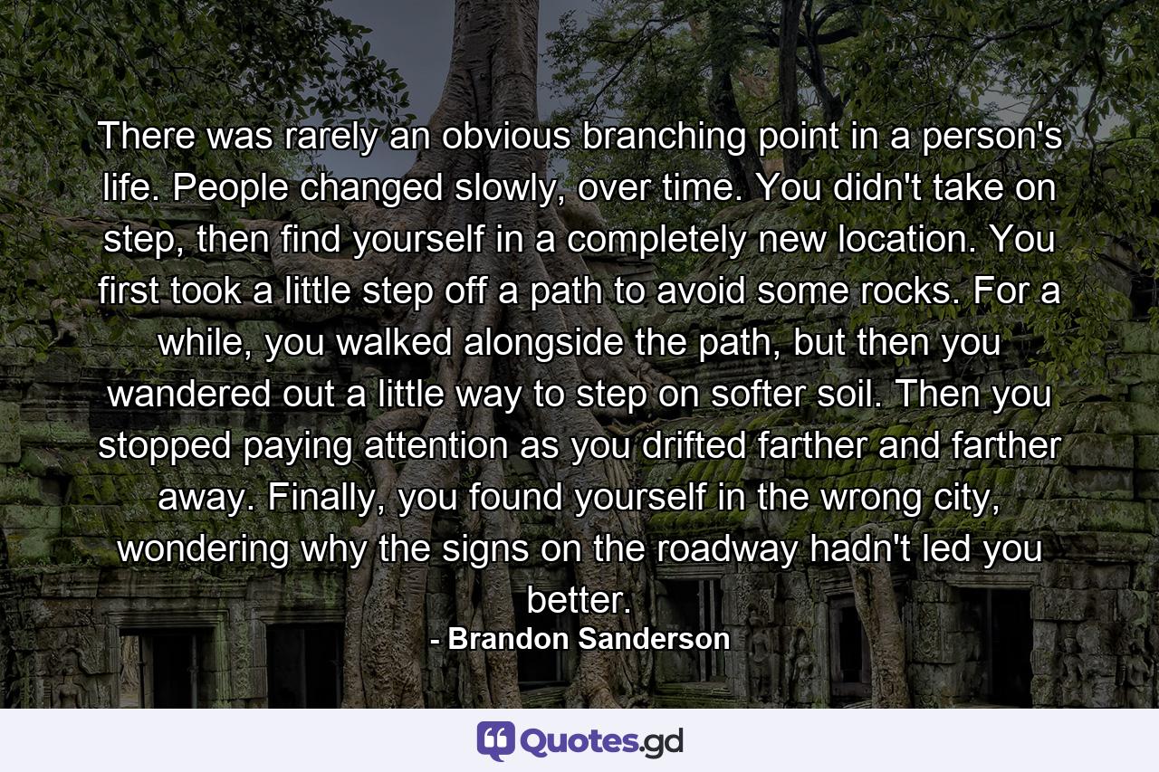 There was rarely an obvious branching point in a person's life. People changed slowly, over time. You didn't take on step, then find yourself in a completely new location. You first took a little step off a path to avoid some rocks. For a while, you walked alongside the path, but then you wandered out a little way to step on softer soil. Then you stopped paying attention as you drifted farther and farther away. Finally, you found yourself in the wrong city, wondering why the signs on the roadway hadn't led you better. - Quote by Brandon Sanderson