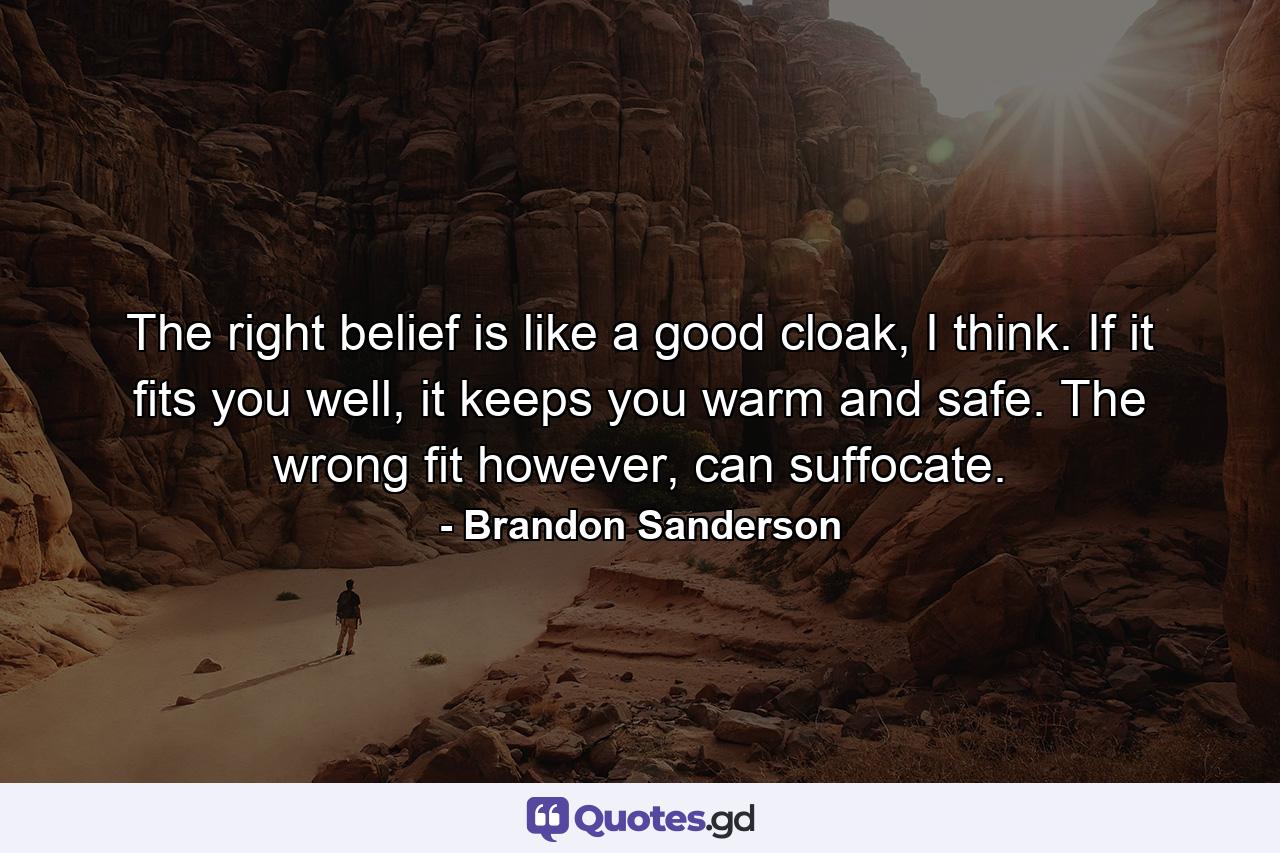 The right belief is like a good cloak, I think. If it fits you well, it keeps you warm and safe. The wrong fit however, can suffocate. - Quote by Brandon Sanderson