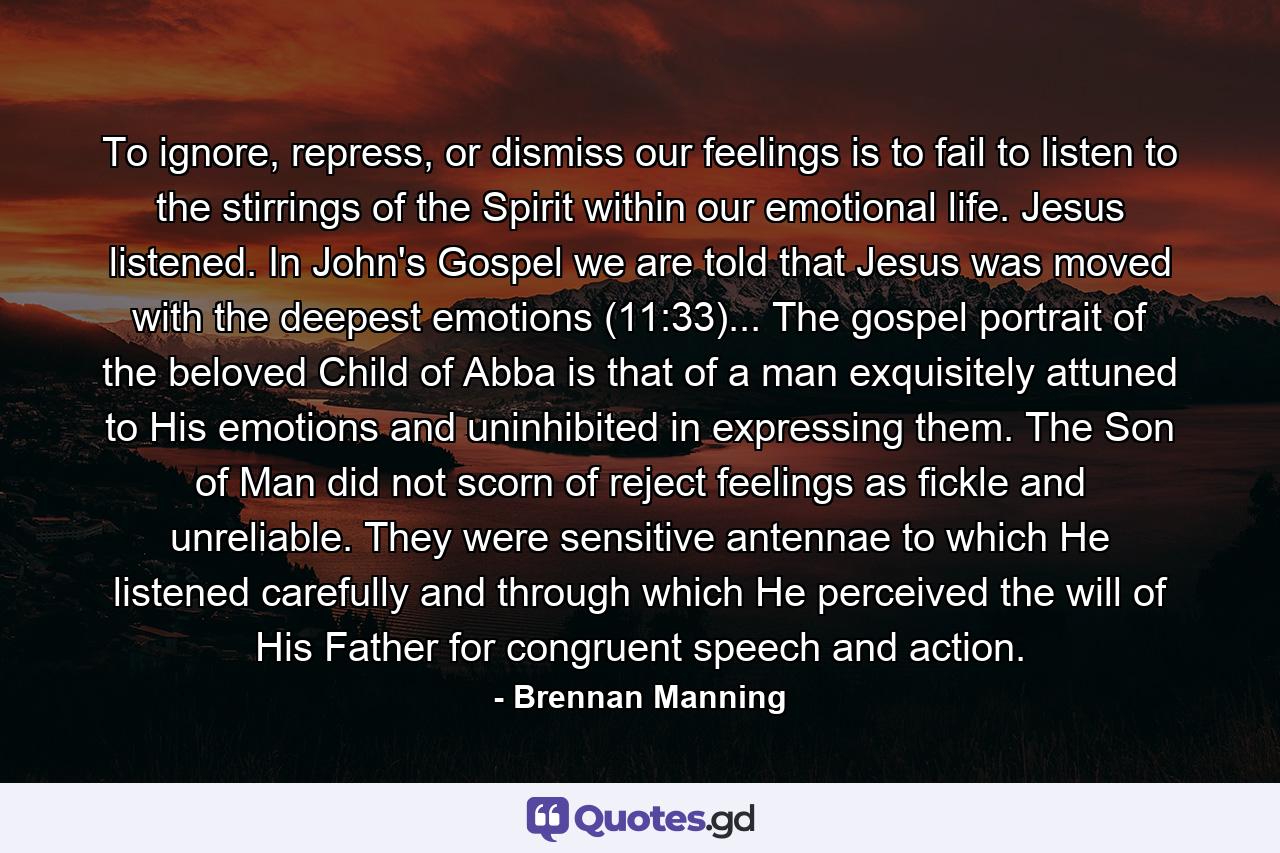 To ignore, repress, or dismiss our feelings is to fail to listen to the stirrings of the Spirit within our emotional life. Jesus listened. In John's Gospel we are told that Jesus was moved with the deepest emotions (11:33)... The gospel portrait of the beloved Child of Abba is that of a man exquisitely attuned to His emotions and uninhibited in expressing them. The Son of Man did not scorn of reject feelings as fickle and unreliable. They were sensitive antennae to which He listened carefully and through which He perceived the will of His Father for congruent speech and action. - Quote by Brennan Manning