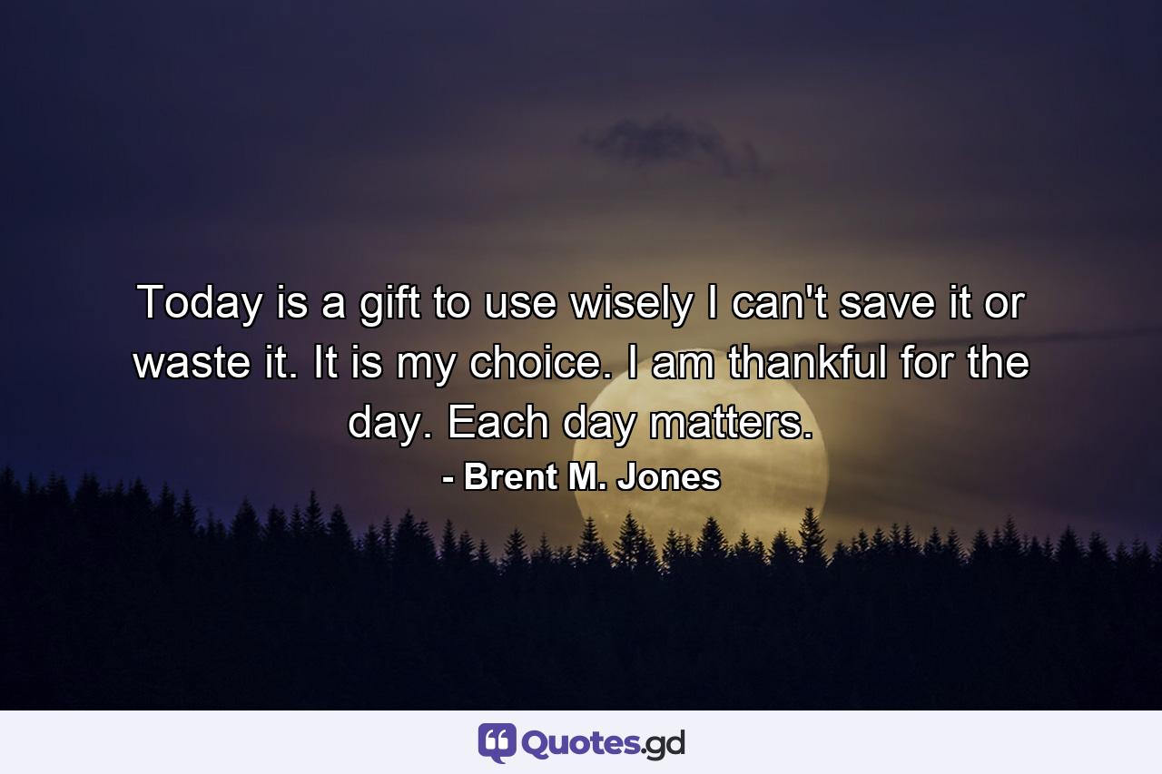 Today is a gift to use wisely I can't save it or waste it. It is my choice. I am thankful for the day. Each day matters. - Quote by Brent M. Jones