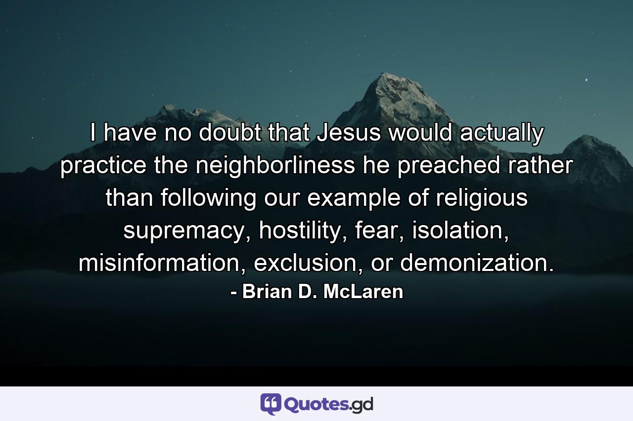 I have no doubt that Jesus would actually practice the neighborliness he preached rather than following our example of religious supremacy, hostility, fear, isolation, misinformation, exclusion, or demonization. - Quote by Brian D. McLaren