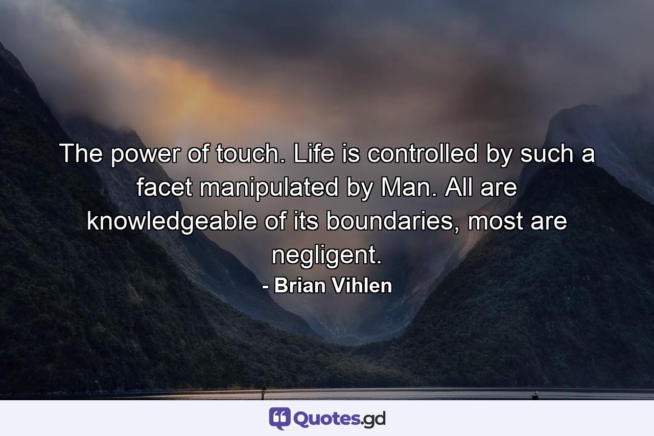 The power of touch. Life is controlled by such a facet manipulated by Man. All are knowledgeable of its boundaries, most are negligent. - Quote by Brian Vihlen