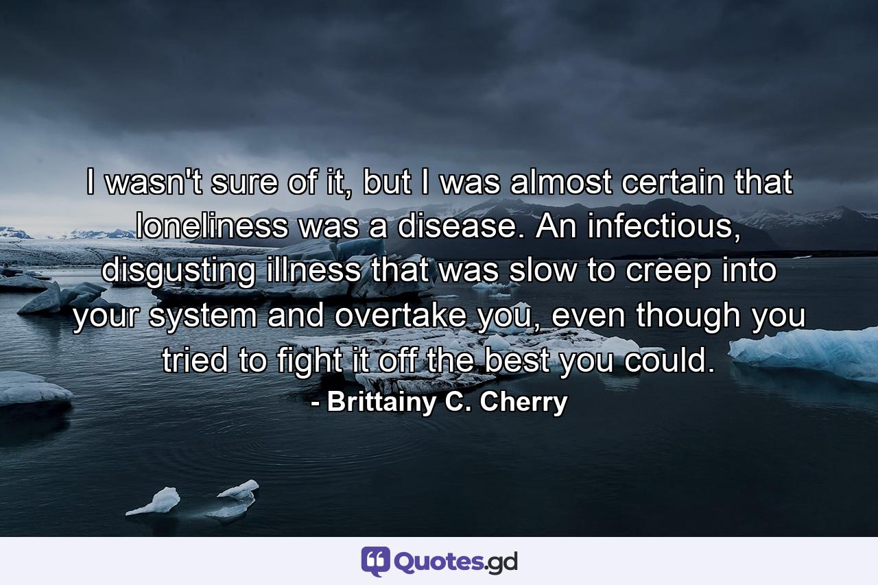 I wasn't sure of it, but I was almost certain that loneliness was a disease. An infectious, disgusting illness that was slow to creep into your system and overtake you, even though you tried to fight it off the best you could. - Quote by Brittainy C. Cherry