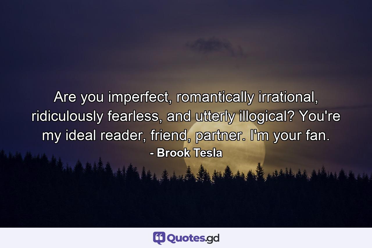 Are you imperfect, romantically irrational, ridiculously fearless, and utterly illogical? You're my ideal reader, friend, partner. I'm your fan. - Quote by Brook Tesla