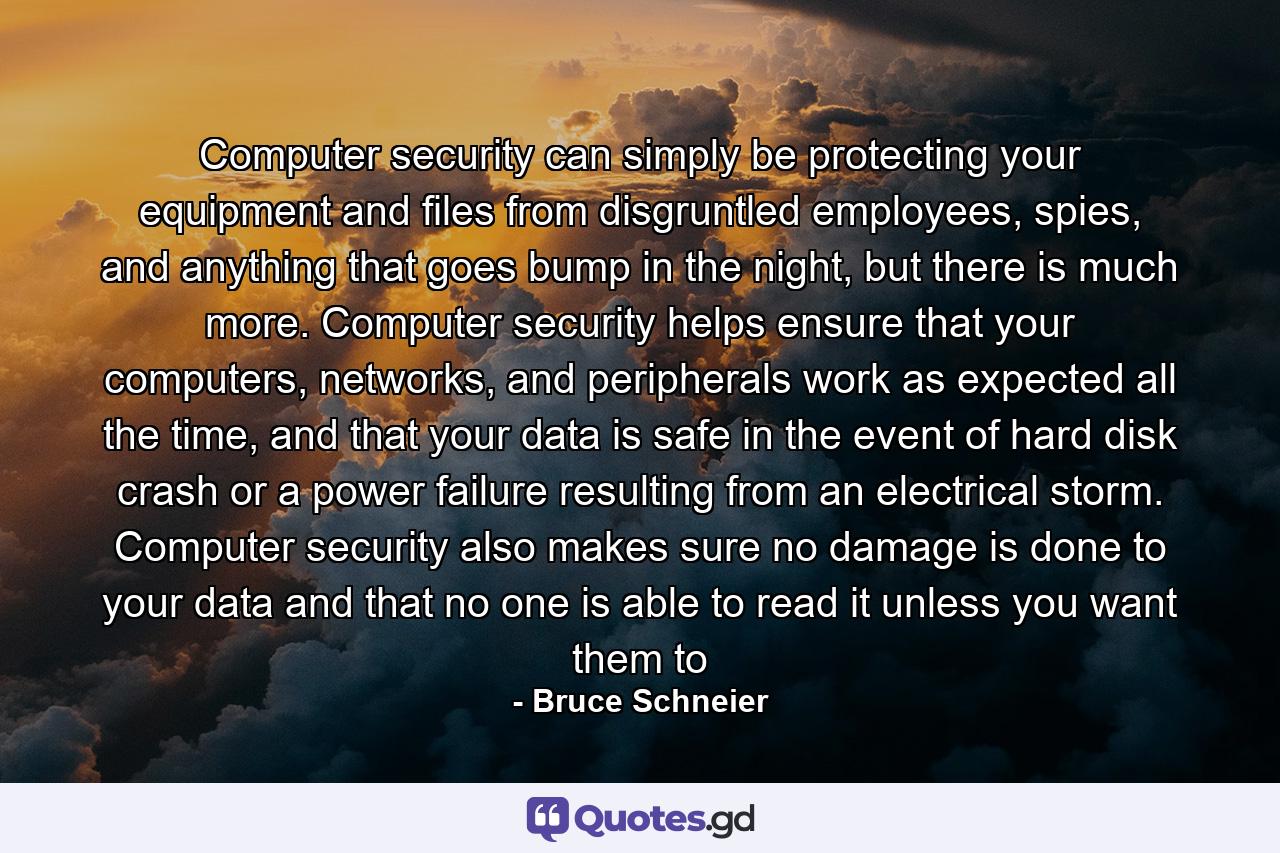 Computer security can simply be protecting your equipment and files from disgruntled employees, spies, and anything that goes bump in the night, but there is much more. Computer security helps ensure that your computers, networks, and peripherals work as expected all the time, and that your data is safe in the event of hard disk crash or a power failure resulting from an electrical storm. Computer security also makes sure no damage is done to your data and that no one is able to read it unless you want them to - Quote by Bruce Schneier