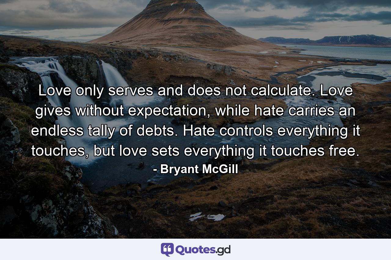 Love only serves and does not calculate. Love gives without expectation, while hate carries an endless tally of debts. Hate controls everything it touches, but love sets everything it touches free. - Quote by Bryant McGill